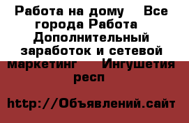 Работа на дому. - Все города Работа » Дополнительный заработок и сетевой маркетинг   . Ингушетия респ.